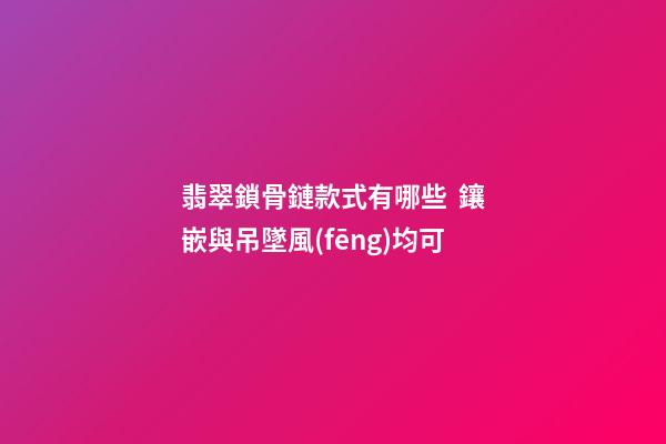 翡翠鎖骨鏈款式有哪些  鑲嵌與吊墜風(fēng)均可